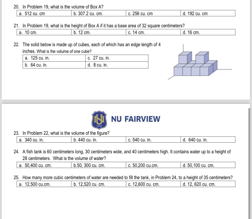 In Problem 19, what is the volume of Box A?
a. 512 cu. cm b. 307.2 cu. cm. c. 256 cu. cm d. 192 cu. cm
21. In Problem 19, what is the height of Box A if it has a base area of 32 square centimeters?
a. 10 cm. b. 12 cm. c. 14 cm. d. 16 cm.
22. The solid below is made up of cubes, each of which has an edge length of 4
inches. What is the volume of one cube?
NU FAIRVIEW
23. In Problem 22, what is the volume of the figure?
a. 340 cu. in. b. 440 cu. in. c. 540 cu. in. d. 640 cu. in.
24. A fish tank is 60 centimeters long, 30 centimeters wide, and 40 centimeters high. It contains water up to a height of
28 centimeters. What is the volume of water?
a. 50,400 cu. cm. b. 50, 300 cu. cm. c. 50,200 cu.cm. d. 50,100 cu. cm.
25. How many more cubic centimeters of water are needed to fill the tank, in Problem 24, to a height of 35 centimeters?
a. 12,500 cu.cm. b. 12,520 cu. cm. c. 12,600 cu. cm. d. 12, 620 cu. cm.