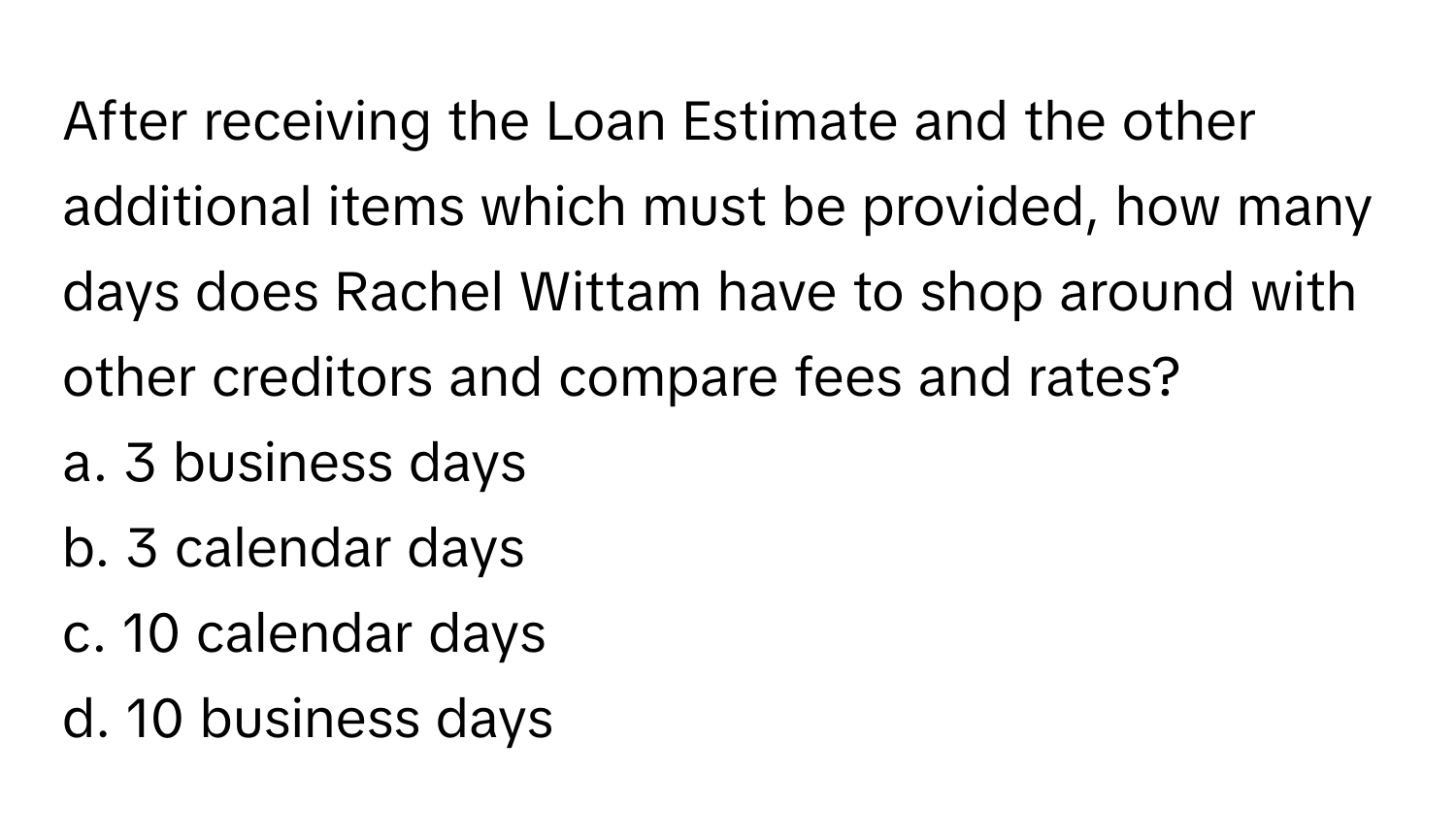 After receiving the Loan Estimate and the other additional items which must be provided, how many days does Rachel Wittam have to shop around with other creditors and compare fees and rates?

a. 3 business days
b. 3 calendar days
c. 10 calendar days
d. 10 business days