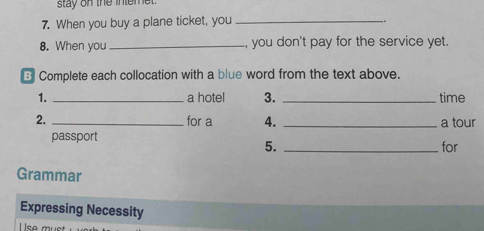 stay on the intemet. 
7. When you buy a plane ticket, you_ 
. 
8. When you _, you don't pay for the service yet. 
B Complete each collocation with a blue word from the text above. 
1. _a hotel 3. _time 
2. _for a 4. _a tour 
passport 
5. _for 
Grammar 
Expressing Necessity 
se m