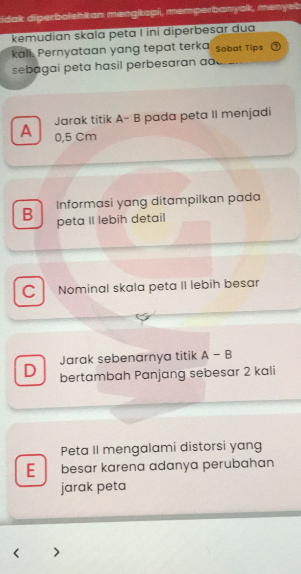 tidak diperbalehkan mengkapi, memperbanyak, menyeb
kemudian skala peta I ini diperbesar dua
kali. Pernyataan yang tepat terka Sobat Tips
sebagai peta hasil perbesaran ao
Jarak titik A- B pada peta II menjadi
A 0,5 Cm
B Informasi yang ditampilkan pada
peta II lebih detail
C Nominal skala peta II lebih besar
Jarak sebenarnya titik A-B
D bertambah Panjang sebesar 2 kali
Peta II mengalami distorsi yang
E besar karena adanya perubahan
jarak peta