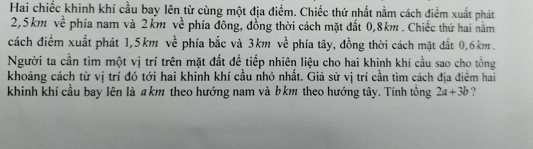 Hai chiếc khinh khí cầu bay lên từ cùng một địa điểm. Chiếc thứ nhất nằm cách điểm xuất phát
2,5km về phía nam và 2km về phía đông, đồng thời cách mặt đất 0,8km. Chiếc thứ hai năm 
cách điểm xuất phát 1,5km về phía bắc và 3km về phía tây, đồng thời cách mặt đất 0,6km. 
Người ta cần tìm một vị trí trên mặt đất để tiếp nhiên liệu cho hai khinh khí cầu sao cho tổng 
khoảng cách từ vị trí đó tới hai khinh khí cầu nhỏ nhất. Giả sử vị trí cần tìm cách địa điểm hai 
khinh khí cầu bay lên là a km theo hướng nam và b km theo hướng tây. Tính tổng 2a+3b ?