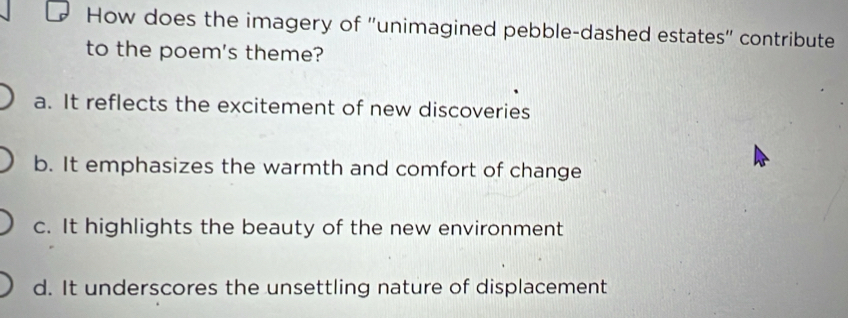 How does the imagery of ''unimagined pebble-dashed estates'' contribute
to the poem's theme?
a. It reflects the excitement of new discoveries
b. It emphasizes the warmth and comfort of change
c. It highlights the beauty of the new environment
d. It underscores the unsettling nature of displacement