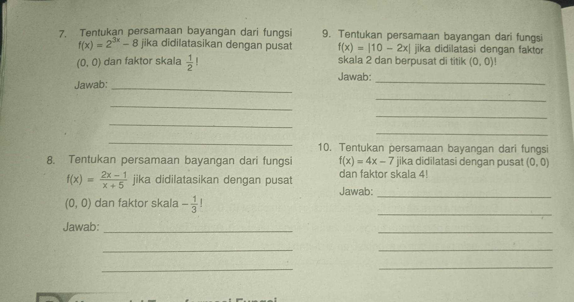 Tentukan persamaan bayangan dari fungsi 9. Tentukan persamaan bayangan dari fungsi
f(x)=2^(3x)-8 jika didilatasikan dengan pusat f(x)=|10-2x| jika didilatasi dengan faktor
(0,0) dan faktor skala  1/2 ! skala 2 dan berpusat di titik (0,0) | 
_ 
Jawab: 
Jawab:_ 
_ 
_ 
_ 
_ 
_ 
_ 
10. Tentukan persamaan bayangan dari fungsi 
8. Tentukan persamaan bayangan dari fungsi f(x)=4x-7 jika didilatasi dengan pusat (0,0)
f(x)= (2x-1)/x+5  jika didilatasikan dengan pusat 
dan faktor skala 4! 
Jawab:_
(0,0) dan faktor skala - 1/3 !
_ 
Jawab:_ 
_ 
_ 
_ 
_ 
_