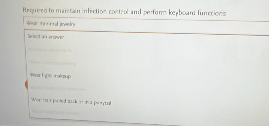 Required to maintain infection control and perform keyboard functions
Wear minimal jewelry
Select an answer
Wear light makeup
Wear hair pulled back or in a ponytail