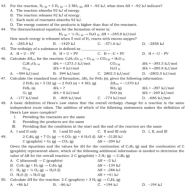 For the reaction. N_2w+3H_2wto 2NH_3w△ H=-92kJ , what does △ H=-92kJ indicate?
A. The reaction absorbs 92 kJ of energy.
B. The reaction releases 92 kJ of energy.
C. Each mole of reactants absorbs 92 kJ.
D. The energy content of the products is higher than that of the reactants.
44. The thermochemical equation for the formation of water is:
H_2to H_2O_1to H_2O_6.△ H=-285.8kJ/ mol
How much energy is released when 5 mol of H_2 reacts with excess oxygen?
A. -285.8 kJ B. -1429 kJ C. -571.6 kJ D. -2858 kJ
45. The enthalpy of a substance is defined as_
A. H=U-PV B. H=U+PV C. H=-U+PV D. H=-U-PV
46. Calculate AH for the reaction: C_4H_12O_5(s)+O_2(g)to CO_3O_2
C_6H_12O_6_6= △ H_1=-1273.3kJ/mol CO_2_38 A H_1=-393.5kJ/ mol
O_2w △ H_1=0kJ/mol mot
1,0= A t=-285.8kJ/
A. -594kJ/m ol B. 594kJ/m not C. 2802.5 kJ/mol D. -2802.5kJ/ mol
47. Calculate the standard heat of formation, 1* 1 fr FeS_2(s) i, given the following information:
2FeS_2(s)+5O2(g)to 2FeO(s)+4SO_2(g) △ H...=-1370kJ
FeS_2(x) △ H_1=? mol
SO_2(g) A L=-297kJ/
O_2(g) △ H_1=0kJ/mol
FeO(x) Al L=-269kJ/mol
A. -177 kJ/mol H -808kJ /mol C. -774 kJ/mol D. -686 kJ/mol
48. A basic definition of Hess's Law states that the overall enthalpy change for a reaction is the same
independent route taken. The addition of which of the following statements makes the definition of
Hess's Law more complete?
L Providing the reactants are the same
II. Providing the products are the same
III. Providing that the conditions at the start and the end of the reaction are the same
A. I and II only B. I and III only C. II and III only D. I, II, and IIl
49. 2C_2H_5(g)+7O_2(g)to 4CO_2(g)+6H_2O △ H=-3120kJ
C(graphite)+O_2(g)to CO_2(g) △ H=-394kJ
Given the equations and the values for △ H for the combustion of C_3H_6(g) and the combustion of C
(graphite) represented above, which of the following additional information is needed to determine the
value of △ H for the overall reaction: 2 C (graphite) +3H_3(d)to C_2H_4(d)
A. C (diamond) → C (graphite) △ H=-2kJ
D. C_2H_4(g)+H_2(g)to C_2H_6(g) △ H=-134kJ
C. H_2(g)+N_2O_2(g)to H_2O(l) △ H=-286kJ
D. H_2O(l)to H_2O(g) △ H=+41kJ
50. Calculate AH for the reaction: 2 C (graphite) +3H_2(g)to C_2H_6(g)
A. +86kJ B. -86 kJ C. +194kJ D. -194 kJ