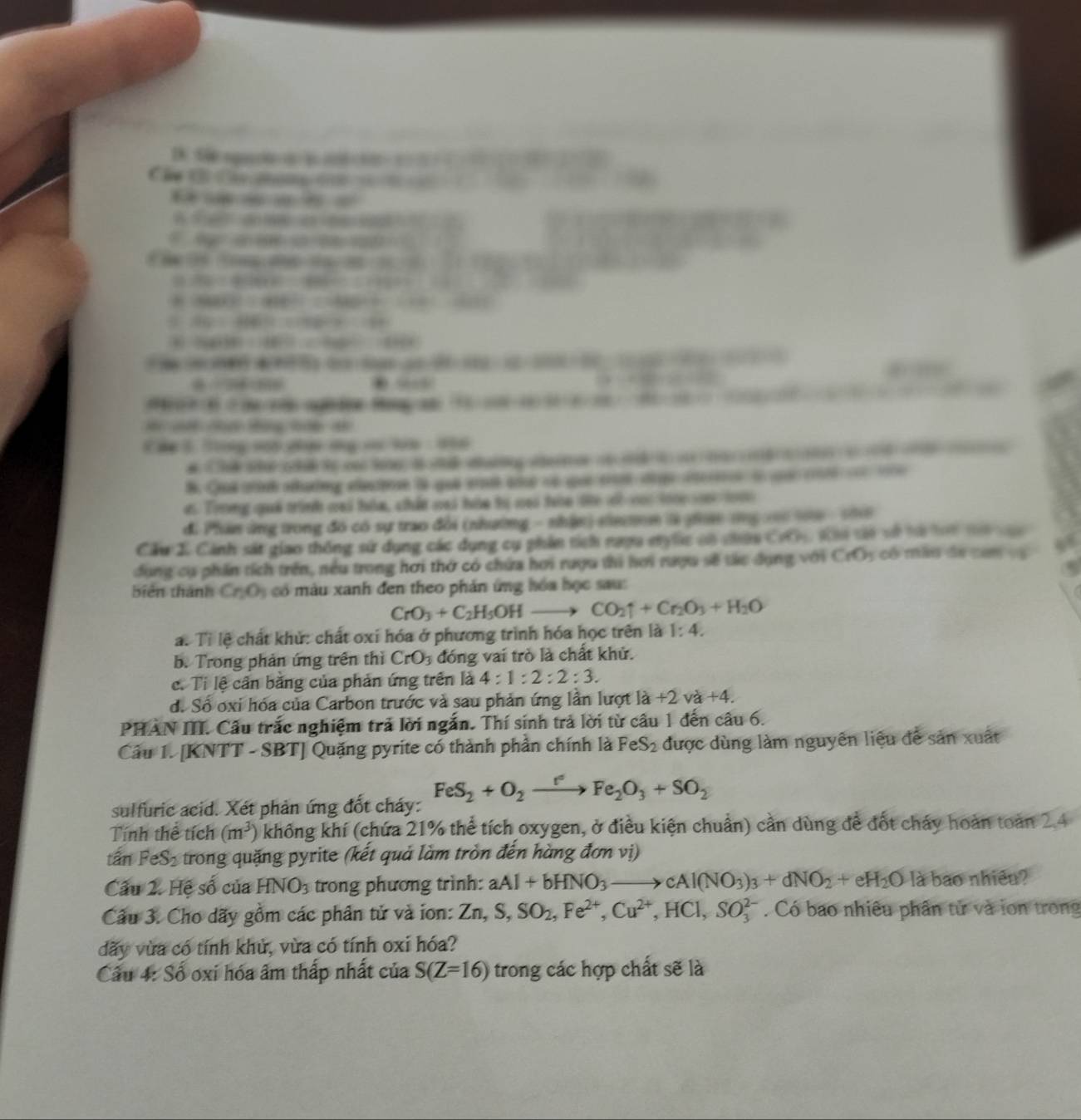 Sã nq  ậ          
Cá C Ch man c     
       
               
` a o m
2+1+3+28-3.14
BD=4sin 40°=4 stan C+2902
CHICl-4HBrCl=CH3O2+Cl2uparrow +H_1to 
SD=ABSG=CPBE=CDGH=1/CD
Cu(OH)+1=H=CHCl=CCH_2O(l)
x=180 48-6-1-1)x-(4-1)(x)=0. “
3-C(beta )-2C=22

M  n    on  cn ngê den Rog a 92-2(8-4-8)(80-2-(6-2)=-(61-2)(1-1)
□ 
Cáp 3 Trng vo dợi ng cơ ln : 16
# Chuk ste cto cn le i u datng ateor ot          d    
B Cua sinh sutng eectrn là qui aosé aut có que to d e aer oqe ce o
ơi Trng quả trình cai hóa, chất vai hóa tị cại tòa te có và to  tà
đi Phán ứng trong đó có sự trao đổi (nhường - nhận) ein m là g tng cn0 t00 - 1h
Cầu I. Cảnh sát giao thống sử dụng các dụng cụ phin tích ngợa ngớc có nhân CRh
dụng cụ phần tích trên, nều trong hơi thờ có chứa hơi ruợu thi hơi rượu sẽ tác dụng với CM) : có màu đe cam vg   
biên thánh Cr_2O_3 có màu xanh đen theo phán ứng hóa học sau:
CrO_3+C_2H_5OHto CO_2uparrow +Cr_2O_3+H_2O
a. Tỉ lệ chất khử: chất oxi hóa ở phương trình hóa học trên là 1:4.
b. Trong phản ứng trên thì CrO_3 đóng vai trò là chất khử.
c. Tỉ lệ cần bằng của phản ứng trên là 4:1:2:2:3.
d. Số oxi hóa của Carbon trước và sau phản ứng lần lượt là +2 và +4.
PHAN III. Cầu trắc nghiệm trả lời ngắn. Thí sinh trả lời từ câu 1 đến câu 6.
Câu 1. [KNTT - SBT] Quặng pyrite có thành phần chính là FeS_2 được dùng làm nguyên liệu đề sản xuất
sulfuric acid. Xét phản ứng đốt cháy: FeS_2+O_2xrightarrow r°Fe_2O_3+SO_2
Tính thể tích (m^3) không khí (chứa 21% thể tích oxygen, ở điều kiện chuẩn) cần dùng để đốt cháy hoàn toàn 2.4
tấn FeS₂ trong quặng pyrite (kết quả làm tròn đến hàng đơn vị)
Câu 2. Hệ số của HNO_3 trong phương trình: aAl+bHNO_3to cAl(NO_3)_3+dNO_2+eH_2O là bao nhiều?
Câu 3. Cho dãy gồm các phân tử và ion: Zn,S,SO_2,Fe^(2+),Cu^(2+),HCl,SO_3^(2-). Có bao nhiêu phân tử và ion trong
dãy vừa có tính khử, vừa có tính oxi hóa?
Câu 4: Số oxi hóa âm thấp nhất của S(Z=16) trong các hợp chất sẽ là