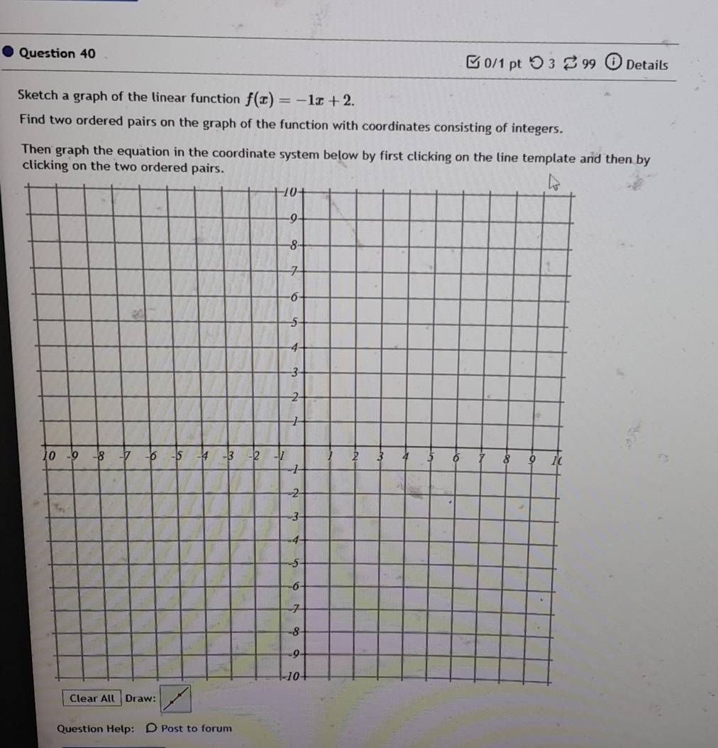 [ 0/1 pt つ 3 [ 99 ⓘ Details 
Sketch a graph of the linear function f(x)=-1x+2. 
Find two ordered pairs on the graph of the function with coordinates consisting of integers. 
Then graph the equation in the coordinate system below by first clicking on the line template and then by 
clicking on the two ordered pairs. 
Clear All Draw: 
Question Help: D Post to forum