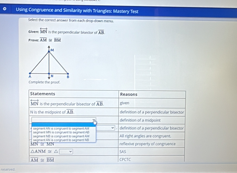 Using Congruence and Similarity with Triangles: Mastery Test
Select the correct answer from each drop-down menu.
Given: overleftrightarrow MN is the perpendicular bisector of overline AB. 
Prove: overline AM≌ overline BM
Statements Reasons
overleftrightarrow MN is the perpendicular bisector of overline AB. given
N is the midpoint of overline AB. definition of a perpendicular bisector
definition of a midpoint
segment AN is congruent to segment AM definition of a perpendicular bisector
segment MN is congruent to segment AB
segment NB is congruent to segment AM All right angles are congruent.
segment AN is congruent to segment NB
MN≌ MN reflexive property of congruence
△ ANM≌ △ □ , SAS
overline AM≌ overline BM CPCTC
reserved.