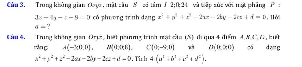 Trong không gian Oxyz , mặt cầu S có tâm I 2; 0; 24 và tiếp xúc với mặt phẳng P :
3x+4y-z-8=0 có phương trình dạng x^2+y^2+z^2-2ax-2by-2cz+d=0. Hỏi
d= ? 
Câu 4. Trong không gian Oxyz , biết phương trình mặt cầu (S) đi qua 4 điểm A, B, C, D, biết 
rằng: A(-3;0;0), B(0;0;8), C(0;-9;0) và D(0;0;0) có dạng
x^2+y^2+z^2-2ax-2by-2cz+d=0. Tính 4· (a^2+b^2+c^2+d^2).