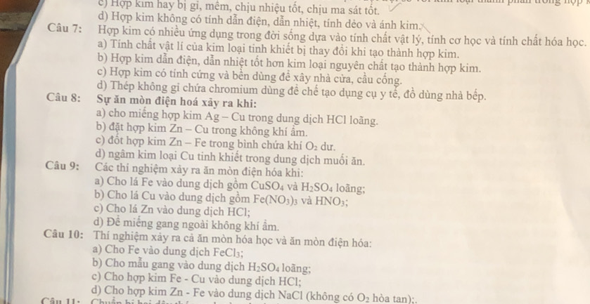 c) Hợp kim hay bị gi, mêm, chịu nhiệu tốt, chịu ma sát tốt.
d) Hợp kim không có tính dẫn điện, dẫn nhiệt, tính dẻo và ánh kim.
Câu 7: Hợp kim có nhiều ứng dụng trong đời sống dựa vào tính chất vật lý, tính cơ học và tính chất hóa học.
a) Tính chất vật lí của kim loại tinh khiết bị thay đồi khi tạo thành hợp kim.
b) Hợp kim dẫn điện, dẫn nhiệt tốt hơn kim loại nguyên chất tạo thành hợp kim.
c) Hợp kim có tính cứng và bền dùng để xây nhà cửa, cầu cống.
d) Thép không gi chứa chromium dùng đề chế tạo dụng cụ y tế, đồ dùng nhà bếp.
Câu 8: Sự ăn mòn điện hoá xãy ra khi:
a) cho miếng hợp kim Ag - Cu trong dung dịch HCl loãng.
b) đặt hợp kim Zn - Cu trong không khí ẩm.
c) đổt hợp kim Zn - Fe trong bình chứa khí O_2 du.
d) ngâm kim loại Cu tinh khiết trong dung dịch muối ăn.
Câu 9: :Các thí nghiệm xảy ra ăn mòn điện hóa khi:
a) Cho lá Fe vào dung dịch gồm CuSO_4 và H_2SO_4 loāng;
b) Cho lá Cu vào dung dịch gồm Fe(NO_3) 3 Và HNO_3;
c) Cho lá Zn vào dung dịch HCl;
d) Để miếng gang ngoài không khí ẩm.
Câu 10: Thí nghiệm xảy ra cả ăn mòn hóa học và ăn mòn điện hóa:
a) Cho Fe vào dung dịch FeCl₃;
b) Cho mẫu gang vào dung dịch H_2SO_4 loãng;
c) Cho hợp kim Fe - Cu vào dung dịch HCl;
d) Cho hợp kim Zn - Fe vào dung dịch NaCl (không có O_2 hòa tan);.
Câu 11.