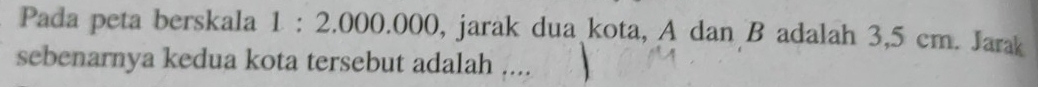 Pada peta berskala 1:2.000.000 , jarak dua kota, A dan B adalah 3,5 cm. Jarak 
sebenarnya kedua kota tersebut adalah ....