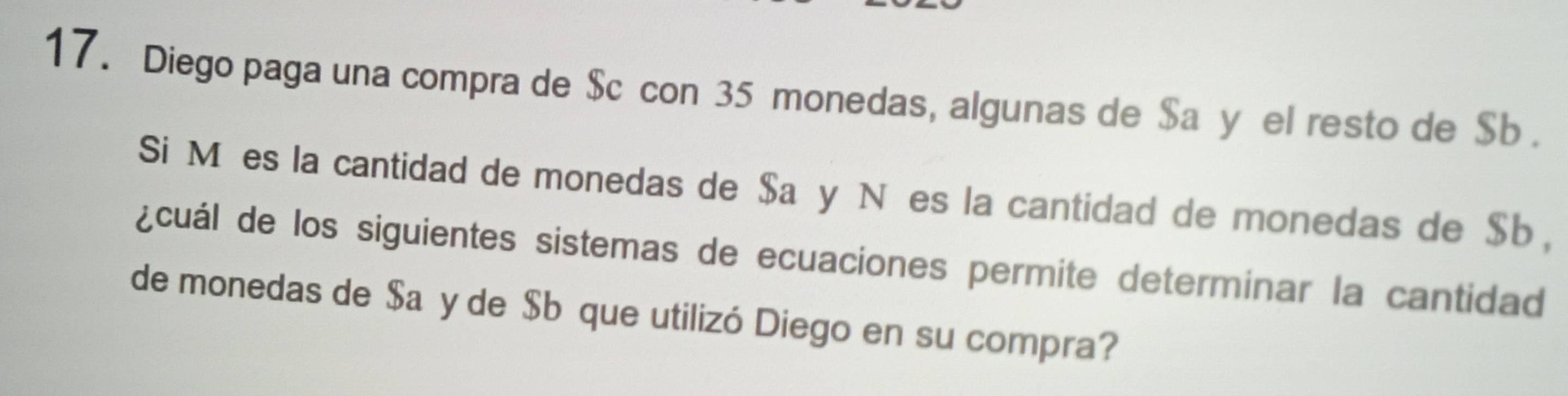 Diego paga una compra de $ cícon 35 monedas, algunas de $ añy el resto de $b. 
Si Mées la cantidad de monedas de $a y Nées la cantidad de monedas de $b, 
¿cuál de los siguientes sistemas de ecuaciones permite determinar la cantidad 
de monedas de $añy de $b que utilizó Diego en su compra?