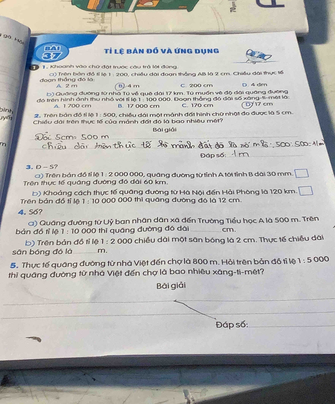 gà Hồi
BAI Tỉ lệ bản đồ và Ứng dụng
_
. Khoanh vào chữ đặt trước câu trả lời đúng.
_
a) Trên bản đồ tỉ lệ 1:200 0, chiều dài đoạn thẳng AB là 2 cm. Chiều đài thực tế
_
đoạn thẳng đó là:
A. 2 m B) 4 m C. 200 cm D. 4 dm
b) Quâng đường từ nhà Tú về quê dài 17 km. Tú muốn vệ độ dài quâng đưỡng
_
đó trên hình ảnh thu nhỏ với tỉ lệ 1:100 0 000, Đoạn thẳng đó dãi số xăng-ti-mét là:
A. 1 700 cm B. 17 000 cm C. 170 cm D 17 cm
bình
2. Trên bản đồ tỉ lệ 1:500 , chiều dãi một mảnh đất hình chữ nhật đo được là 5 cm.
jyết Chiều dài trên thực tế của mảnh đất đó là bao nhiêu mét?
Bải giải
_
m
_
_
Đáp số:_
3. Đ - S?
) Trên bản đồ tỉ lệ 1:2 000 000, quãng đưỡng từ tỉnh A tới tỉnh B dài 30 mm.
Trên thực tế quảng đường đó dài 60 km.
b) Khoảng cách thực tế quãng đưỡng từ Hà Nội đến Hải Phòng là 120 km.
Trên bản đồ tỉ lệ 1:10 000 000 thì quăng đường đó là 12 cm.
4. Số?
a) Quãng đường từ Uỷ ban nhân dân xã đến Trường Tiểu học A là 500 m. Trên
bản đồ tỉ lệ 1:10 000 thì quãng đường đó dài_ cm.
b) Trên bản đồ tỉ lệ 1:2 000 chiều dài một sān bóng là 2 cm. Thực tế chiều dài
sān bóng đó là_ m.
5. Thực tế quảng đường từ nhà Việt đến chợ là 800 m. Hỏi trên bản đồ tỉ lệ 1:5000
thì quāng đường từ nhà Việt đến chợ là bao nhiêu xăng-ti-mét?
Bài giải
Đáp số:_