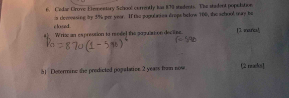 Cedar Grove Elementary School currently has 870 students. The student population 
is decreasing by 5% per year. If the population drops below 700, the school may be 
closed. 
a) Write an expression to model the population decline. [2 marks] 
b) Determine the predicted population 2 years from now. [2 marks]