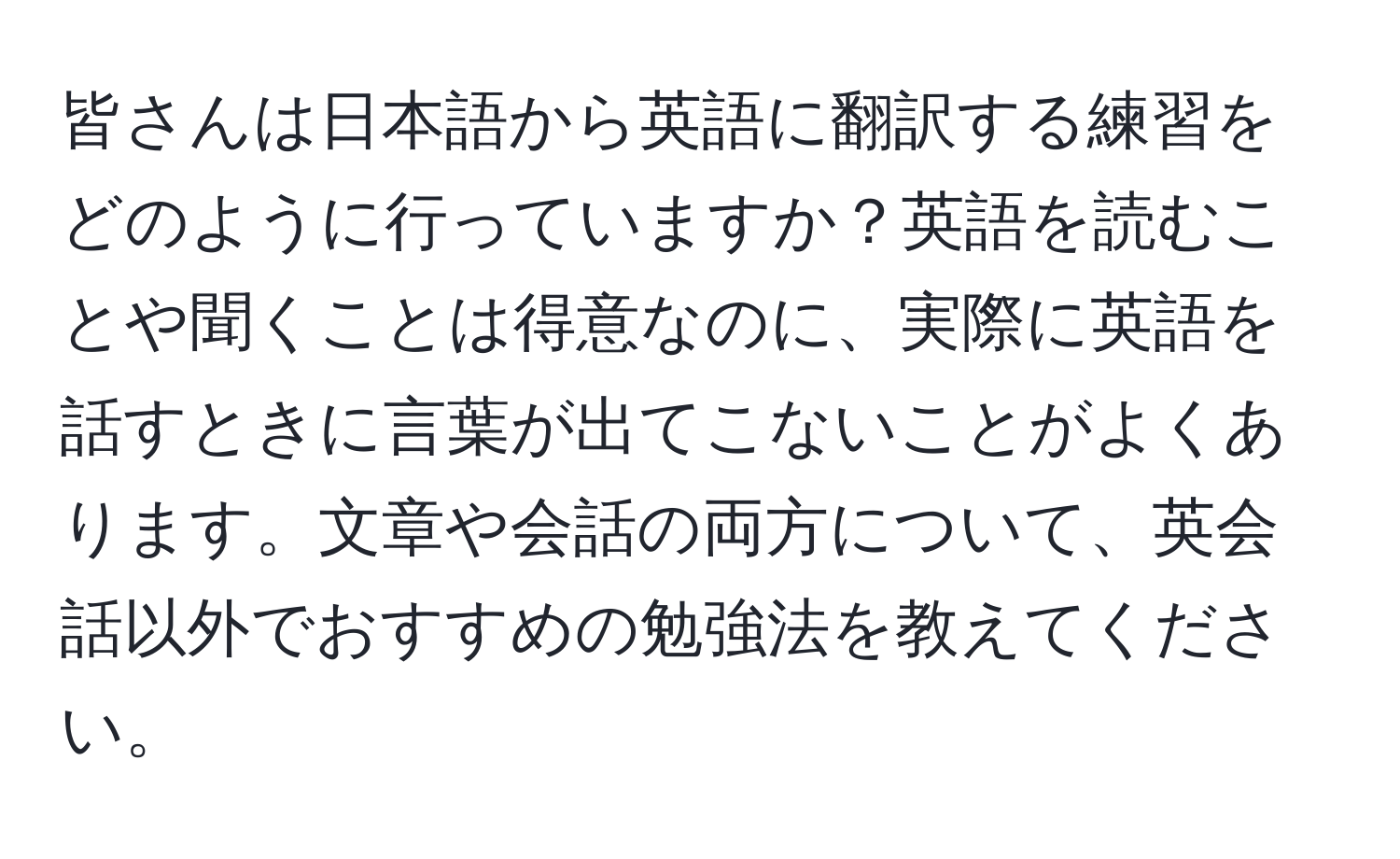 皆さんは日本語から英語に翻訳する練習をどのように行っていますか？英語を読むことや聞くことは得意なのに、実際に英語を話すときに言葉が出てこないことがよくあります。文章や会話の両方について、英会話以外でおすすめの勉強法を教えてください。