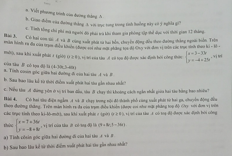 Viết phương trình của đường thắng A
b. Giao điểm của đường thắng A với trục tung trong tình huồng này có ý nghĩa gi?
c. Tính tổng chỉ phí mà người đó phái trả khi tham gia phòng tập thể dục với thời gian 12 tháng.
Bài 3. Có hai con tài A và B cùng xuất phát từ hai bến, chuyển động đều theo đường thắng ngoài biển. Trên
màn hình ra đa của trạm điều khiển (được coi như mặt phâng tọa độ Oxy với đơn vị trên các trục tỉnh theo ki - lô -
mét), sau khi xuất phát / (giờ) (t≥ 0) , vị trí của tàu A có tọa độ được xác định bởi công thức: beginarrayl x=3-33t y=-4+25tendarray. , vj trí
của tàu B có tọa độ là (4-30t;3-40t)
a. Tính cosin góc giữa hai đường đi của hai tàu A và B 
b. Sau bao lâu kể từ thời điểm xuất phát hai tàu gần nhau nhất?
c. Nếu tàu A đứng yên ở vị trí ban đầu, tàu B chạy thì khoảng cách ngắn nhất giữa hai tàu bằng bao nhiêu?
Bài 4. Có hai tàu điện ngầm A và B chạy trong nội đô thành phố cùng xuất phát từ hai ga, chuyển động đều
theo đường thắng. Trên mản hình ra đa của trạm điều khiến (được coi như mặt phẳng toạ độ Oxy với đơn vị trên
các trục tính theo ki-lô-mét), sau khi xuất phát r (giờ) (t≥ 0) , vị trí của tàu A có toạ độ được xác định bởi công
thức beginarrayl x=7+36t y=-8+8tendarray. , vị trí của tàu B có toạ độ là (9+8r,5-36t).
a) Tính côsin góc giữa hai đường đi của hai tàu A và B.
b) Sau bao lâu kể từ thời điểm xuất phát hai tàu gần nhau nhất?