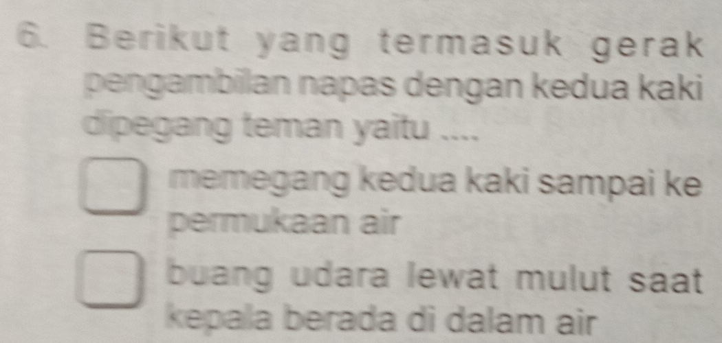 Berikut yang termasuk gerak
pengambilan napas dengan kedua kaki
dipegang teman yaitu ....
memegang kedua kaki sampai ke
permukaan air
buang udara lewat mulut saat 
kepala berada di dalam air