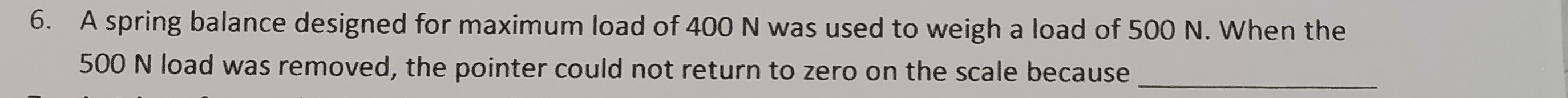 A spring balance designed for maximum load of 400 N was used to weigh a load of 500 N. When the
500 N load was removed, the pointer could not return to zero on the scale because_