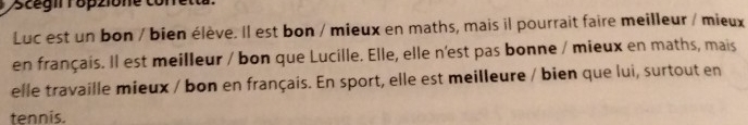 scégil Töpzione con 
Luc est un bon / bien élève. Il est bon / mieux en maths, mais il pourrait faire meilleur / mieux 
en français. Il est meilleur / bon que Lucille. Elle, elle n'est pas bonne / mieux en maths, mais 
elle travaille mieux / bon en français. En sport, elle est meilleure / bien que lui, surtout en 
tennis.