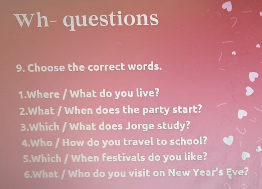 Wh- questions 
9. Choose the correct words. 
1.Where / What do you live? 
2.What / When does the party start? 
3.Which / What does Jorge study? 
4.Who / How do you travel to school? 
5.Which / When festivals do you like? 
6.What / Who do you visit on New Year’s Eve?