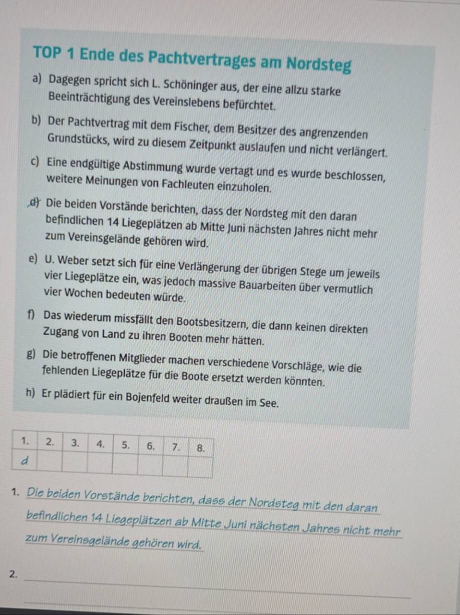 TOP 1 Ende des Pachtvertrages am Nordsteg 
a) Dagegen spricht sich L. Schöninger aus, der eine allzu starke 
Beeinträchtigung des Vereinslebens befürchtet. 
b) Der Pachtvertrag mit dem Fischer, dem Besitzer des angrenzenden 
Grundstücks, wird zu diesem Zeitpunkt auslaufen und nicht verlängert. 
c) Eine endgültige Abstimmung wurde vertagt und es wurde beschlossen, 
weitere Meinungen von Fachleuten einzuholen. 
d) Die beiden Vorstände berichten, dass der Nordsteg mit den daran 
befindlichen 14 Liegeplätzen ab Mitte Juni nächsten Jahres nicht mehr 
zum Vereinsgelände gehören wird. 
e) U. Weber setzt sich für eine Verlängerung der übrigen Stege um jeweils 
vier Liegeplätze ein, was jedoch massive Bauarbeiten über vermutlich 
vier Wochen bedeuten würde. 
f) Das wiederum missfällt den Bootsbesitzern, die dann keinen direkten 
Zugang von Land zu ihren Booten mehr hätten. 
g) Die betroffenen Mitglieder machen verschiedene Vorschläge, wie die 
fehlenden Liegeplätze für die Boote ersetzt werden könnten. 
h) Er plädiert für ein Bojenfeld weiter draußen im See. 
1. Die beiden Vorstände berichten, dass der Nordsteg mit den daran 
befindlichen 14 Liegeplätzen ab Mitte Juni nächsten Jahres nicht mehr 
zum Vereinsgelände gehören wird. 
_ 
2. 
_