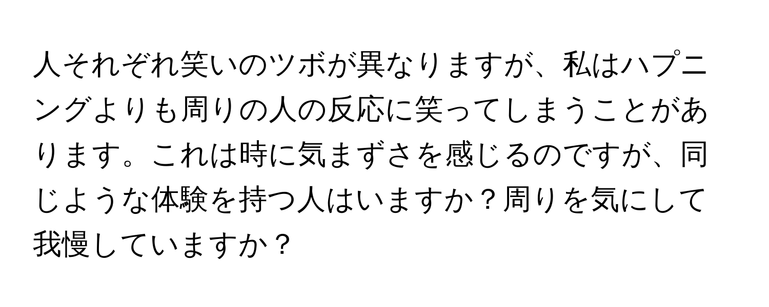 人それぞれ笑いのツボが異なりますが、私はハプニングよりも周りの人の反応に笑ってしまうことがあります。これは時に気まずさを感じるのですが、同じような体験を持つ人はいますか？周りを気にして我慢していますか？