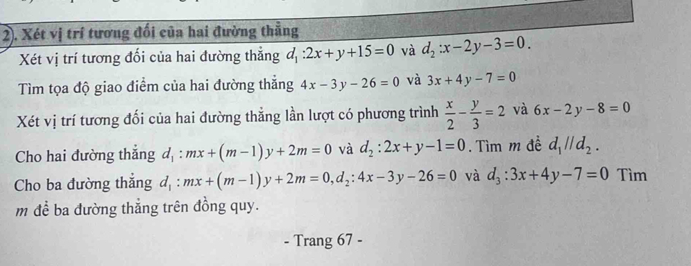 2). Xét vị trí tương đối của hai đường thẳng 
Xét vị trí tương đối của hai đường thẳng d_1:2x+y+15=0 và d_2:x-2y-3=0. 
Tìm tọa độ giao điểm của hai đường thẳng 4x-3y-26=0 và 3x+4y-7=0
Xét vị trí tương đối của hai đường thẳng lần lượt có phương trình  x/2 - y/3 =2 và 6x-2y-8=0
Cho hai đường thắng d_1:mx+(m-1)y+2m=0 và d_2:2x+y-1=0. Tìm m đề d_1parallel d_2. 
Cho ba đường thắng d_1:mx+(m-1)y+2m=0, d_2:4x-3y-26=0 và d_3:3x+4y-7=0 Tìm 
m để ba đường thẳng trên đồng quy. 
- Trang 67 -