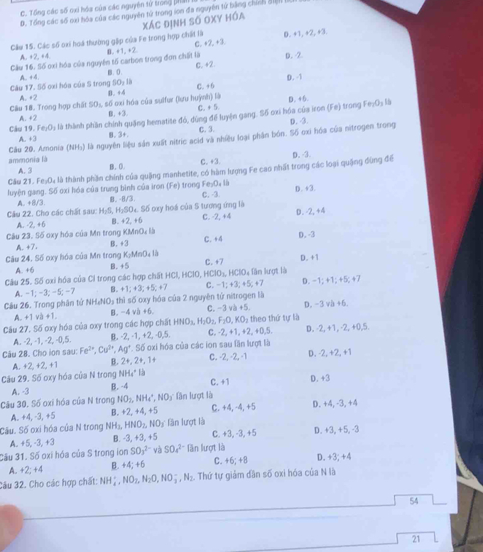 C. Tổng các số oxi hóa của các nguyên tử trong phan I
D. Tổng các số oxi hóa của các nguyên tử trong ion đa nguyên tử bằng chính điện 
Câu 15. Các số oxi hoá thường gặp của Fe trong hợp chất là Xác định số OXy hóa
A. +2, +4. B. +1, +2 C. +2, +3. D. +1, +2, +3.
Cầu 16. Số oxi hóa của nguyên tố carbon trong đơn chất là D. 2
A. +4. B. 0. C. +2.
Câu 17. Số oxi hóa của S trong SO_2 C. +6 D. -1
A. +2 B. +4
Câu 18. Trong hợp chất SO_1, số oxi hóa của sulfur (lưu huỳnh) là D. +6. Fe_2O_3 15
A. +2 B. +3. C. + 5.
Câu 19. Fe_2O_3 là thành phần chính quặng hematite đó, dùng để luyện gang. Số oxi hóa của iron (Fe) trong
A. +3 B. 3+. C. 3. D. 3.
Câu 20. Amonia (NH₃) là nguyên liệu sản xuất nitric acid và nhiều loại phân bón. Số oxi hóa của nitrogen trong
ammonia là
A. 3 B. 0. C.+3. D. -3.
Câu 21. Fe_3O_4 là thành phần chính của quặng manhetite, có hàm lượng Fe cao nhất trong các loại quặng dùng đế
luyện gang. Số oxi hóa của trung bình của iron (Fe) trong Fe_2O_4l_8 D. +3
A. +8/3. B. -8/3. C. -3.
Câu 22. Cho các chất sau: H_2S, H_2SO. Số oxy hoá của S tương ứng là
A. -2,+6 B. +2,+6 C. -2,+4 D. 2+4
Câu 23. Số oxy hóa của Mn trong (MnO_4l C. +4
A. +7. B. +3 D. -3
Câu 24. Số oxy hóa của Mn trong K_2MnO_4lh
A. +6 B. +5 C. +7 D. +1
Câu 25. Số oxi hóa của Cl trong các hợp chất HCl, HClO, HCIO_3, HClO_4 lần lượt là
A. -1; -3; -5; -7 B. +1:+3: +5; +7 C. -1; +3; +5; +7 D. -1; +1; +5; +7
Câu 26. Trong phân tử NH_4NO_3 thì số oxy hóa của 2 nguyên tứ nitrogen là
A. +1 và +1. B. -4 và +6. C. -3va+5. D. -3 /_0^(2 +6.
Câu 27. Số oxy hóa của oxy trong các hợp chất HNO_3),H_2O_2,F_2O,KO_2 theo thứ tự là
A. -2, -1, -2, -0,5. B. -2, -1, +2, -0,5. C. -2, +1, 2.+0.5 D. -2, +1, -2, +0,5.
Câu 28. Cho ion sau: F Fe^(2+),Cu^(2+),Ag^+ .S6 oxi hóa của các ion sau lần lượt là
A. +2, +2, +1 B. 2+,2+,1+ C. -2, -2, -1 D. -2, +2, +1
Câu 29. Số oxy hóa của N trong NH_4^(+ là
A. -3 B. -4 C. 4 D. +3
Câu 30. Số oxi hóa của N trong NO_2),NH_4^(+,NO_3) Tần lượt là
A. +4, -3, +5 B. +2,+4,+5 C. +4, -4, +5 D. +4, -3, +4
Sầu. Số oxi hóa của N trong NH_3, HNO_2 NO_3 lần lượt là
A. +5, -3, +3 B. -3, +3, +5 C. +3, -3, +5 D. +3, +5, -3
Cầu 31. Số oxi hóa của S trong ion SO_3^((2-) và SO_4^(2-) lần lượt là
A. +2;+4 B. +4;+6 C. +6;+8 D. +3; +4
Câu 32. Cho các hợp chất: NH_4^+,NO_2),N_2O,NO_3^(-,N_2). Thứ tự giảm dần số oxi hóa của N là
54
_
21