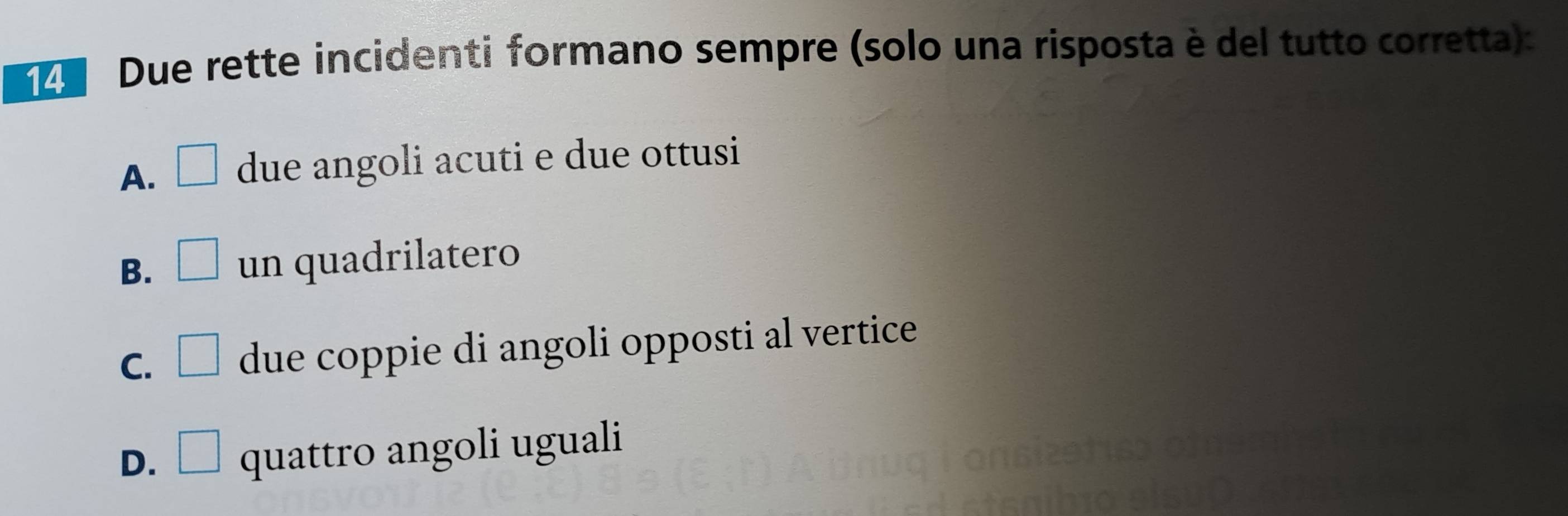 Due rette incidenti formano sempre (solo una risposta è del tutto corretta):
A. □ due angoli acuti e due ottusi
B. □ un quadrilatero
C. □ due coppie di angoli opposti al vertice
D. □ quattro angoli uguali