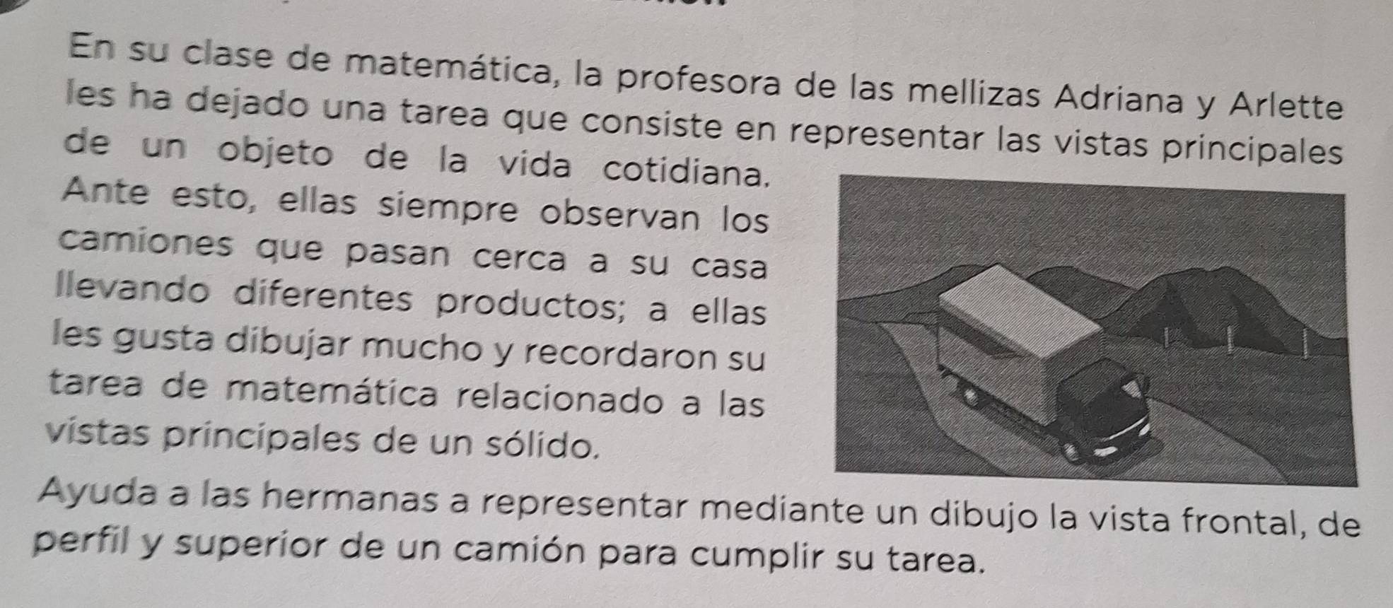 En su clase de matemática, la profesora de las mellizas Adriana y Arlette 
les ha dejado una tarea que consiste en representar las vistas principales 
de un objeto de la vida cotidiana. 
Ante esto, ellas siempre observan los 
camiones que pasan cerca a su casa 
Ilevando diferentes productos; a ellas 
les gusta dibujar mucho y recordaron su 
tarea de matemática relacionado a las 
vistas principales de un sólido. 
Ayuda a las hermanas a representar mediante un dibujo la vista frontal, de 
perfil y superior de un camión para cumplir su tarea.