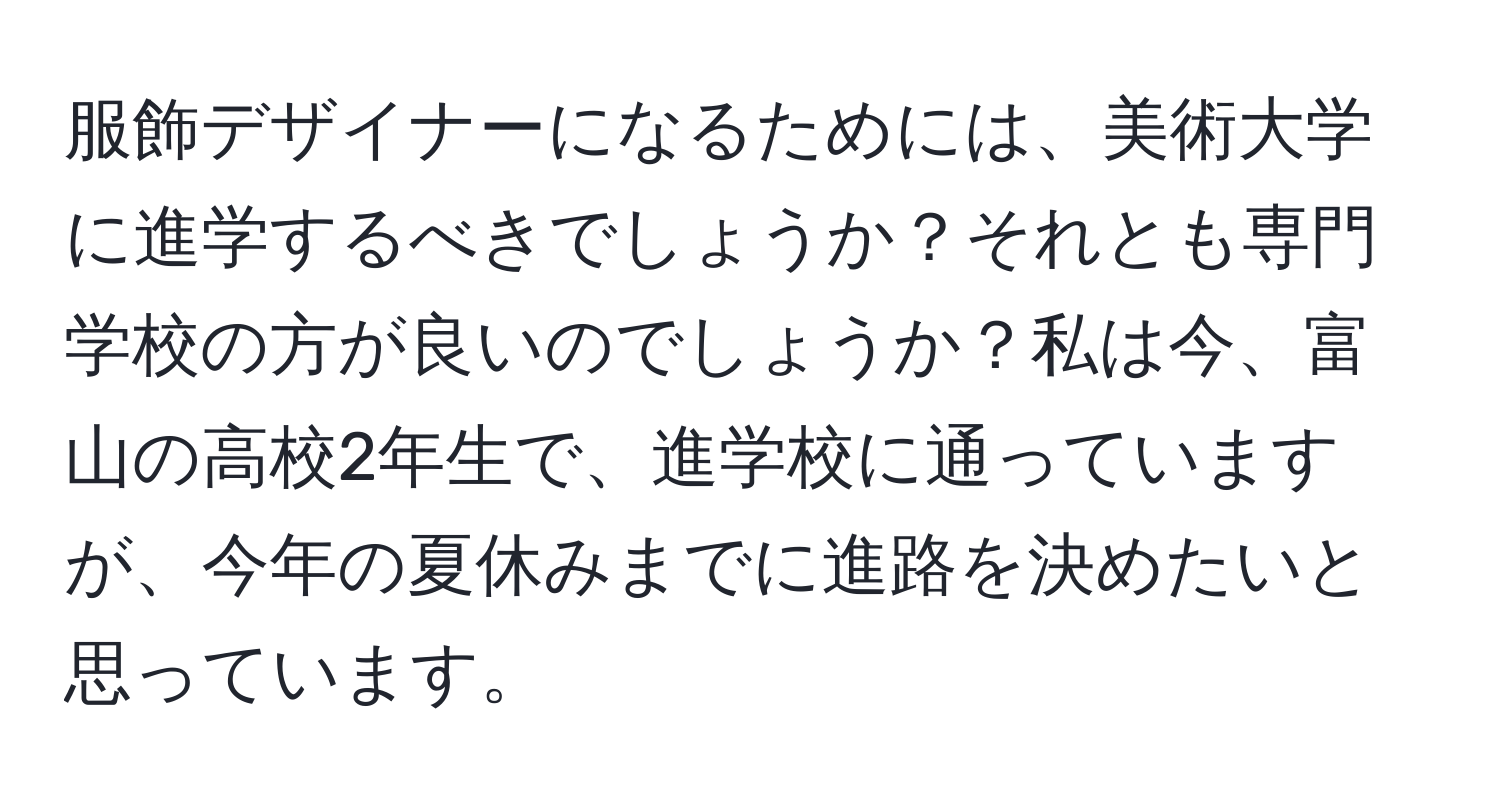 服飾デザイナーになるためには、美術大学に進学するべきでしょうか？それとも専門学校の方が良いのでしょうか？私は今、富山の高校2年生で、進学校に通っていますが、今年の夏休みまでに進路を決めたいと思っています。