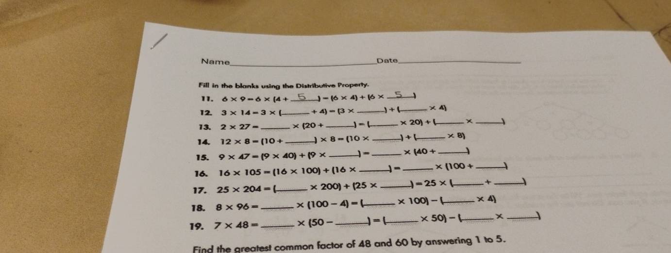 Name_ Date_ 
Fill in the blanks using the Distributive Property. 
11. 6* 9=6* (4+ _  =(6* 4)+16* _ 
12. 3* 14=3* ( _  +4)=(3* _  +( _  * 4)
13. 2* 27= _ * (20+ _  - _  * 20)+ _x _ 
14. 12* 8=(10+ _ * 8=(10* _  )+( _  * 8)
15. 9* 47=(9* 40)+(9* _ )=_  * (40+ _ 
16. 16* 105=(16* 100)+(16* _ ) =_  * (100+ _ 
17. 25* 204= _ * 200)+(25* _  )=25* _ +_ 
18. 8* 96= _ * (100-4)= _  * 100]- _  * 4)
19. 7* 48= _ * (50- _  =( _  * 50)-( _ x_ 
Find the greatest common factor of 48 and 60 by answering 1 to 5.