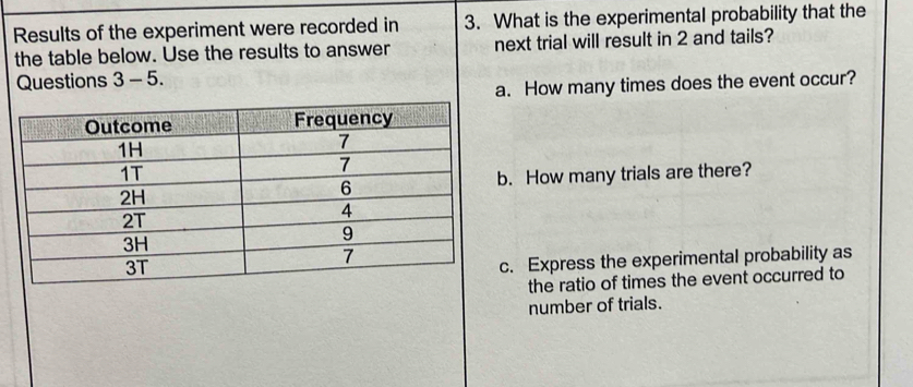 Results of the experiment were recorded in 3. What is the experimental probability that the 
the table below. Use the results to answer next trial will result in 2 and tails? 
Questions 3-5. 
a. How many times does the event occur? 
b. How many trials are there? 
c. Express the experimental probability as 
the ratio of times the event occurred to 
number of trials.