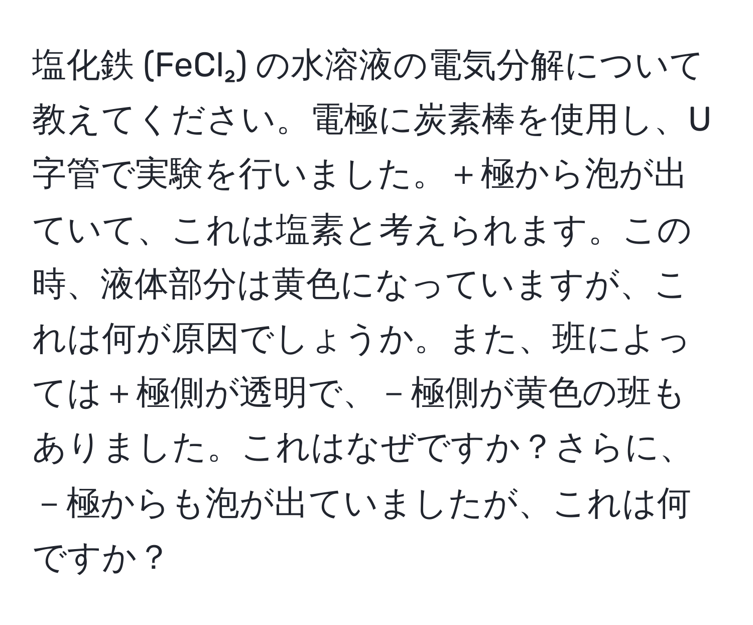 塩化鉄 (FeCl₂) の水溶液の電気分解について教えてください。電極に炭素棒を使用し、U字管で実験を行いました。＋極から泡が出ていて、これは塩素と考えられます。この時、液体部分は黄色になっていますが、これは何が原因でしょうか。また、班によっては＋極側が透明で、－極側が黄色の班もありました。これはなぜですか？さらに、－極からも泡が出ていましたが、これは何ですか？