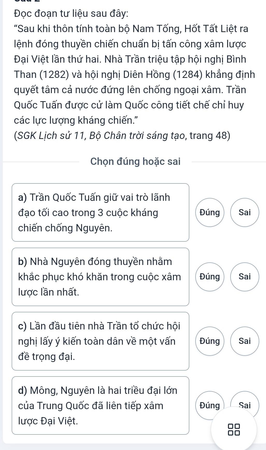 Đọc đoạn tư liệu sau đây:
"Sau khi thôn tính toàn bộ Nam Tống, Hốt Tất Liệt ra
ệnh đóng thuyền chiến chuẩn bị tấn công xâm lược
Đại Việt lần thứ hai. Nhà Trần triệu tập hội nghị Bình
Than (1282) và hội nghị Diên Hồng (1284) khẳng định
quyết tâm cả nước đứng lên chống ngoại xâm. Trần
Quốc Tuấn được cử làm Quốc công tiết chế chỉ huy
các lực lượng kháng chiến."
(SGK Lịch sử 11, Bộ Chân trời sáng tạo, trang 48)
Chọn đúng hoặc sai
a) Trần Quốc Tuấn giữ vai trò lãnh
đạo tối cao trong 3 cuộc kháng Đúng Sai
chiến chống Nguyên.
b) Nhà Nguyên đóng thuyền nhằm
khắc phục khó khăn trong cuộc xâm Đúng Sai
lược lần nhất.
c) Lần đầu tiên nhà Trần tổ chức hội
nghị lấy ý kiến toàn dân về một vấn Đúng Sai
đề trọng đại.
d) Mông, Nguyên là hai triều đại lớn
của Trung Quốc đã liên tiếp xâm Đúng Sai
lược Đại Việt.