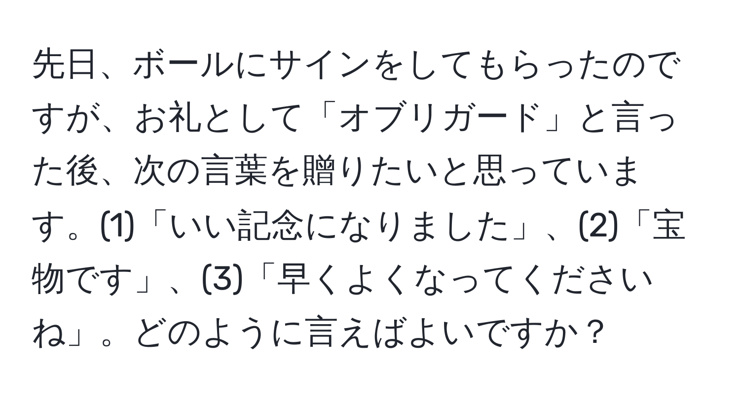 先日、ボールにサインをしてもらったのですが、お礼として「オブリガード」と言った後、次の言葉を贈りたいと思っています。(1)「いい記念になりました」、(2)「宝物です」、(3)「早くよくなってくださいね」。どのように言えばよいですか？