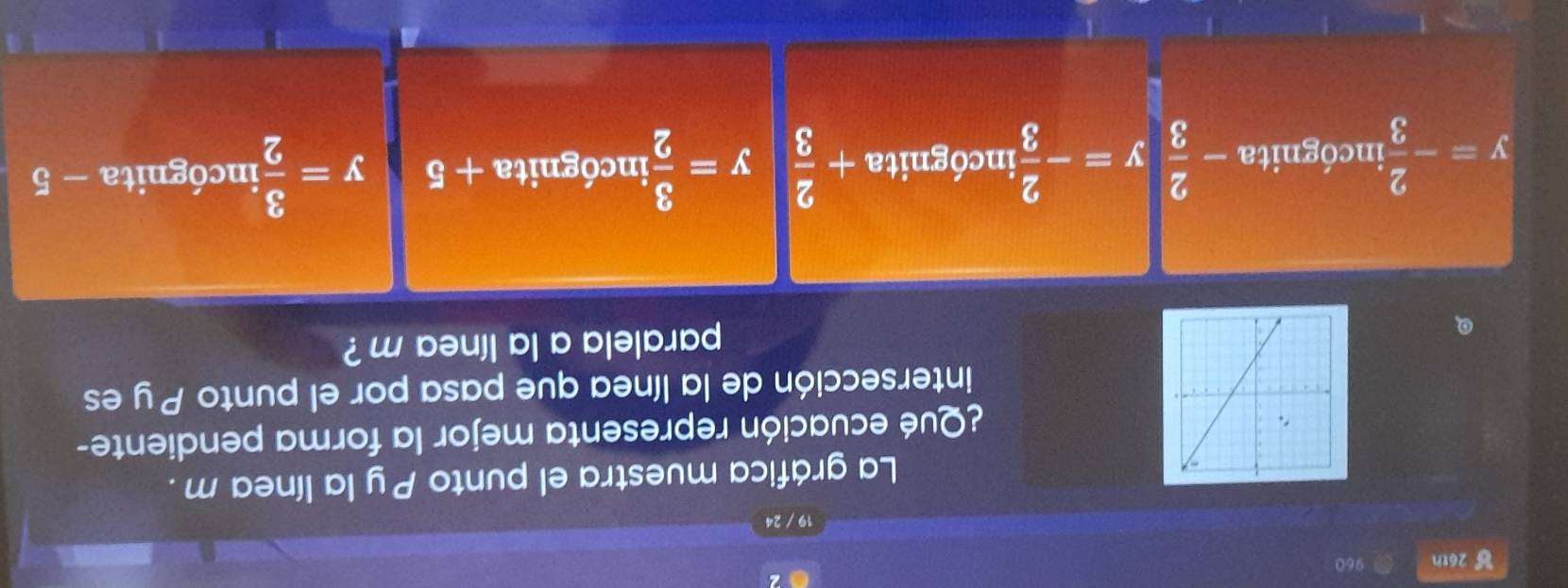 26th 960
19 / 24
La gráfica muestra el punto Py la línea m.
¿Qué ecuación representa mejor la forma pendiente-
intersección de la línea que pasa por el punto P y es
paralela a la línea m ?
y=- 2/3  incógnita - 2/3 y=- 2/3  incógnita + 2/3  y= 3/2  incógnita + 5 y= 3/2  incógnita - 5