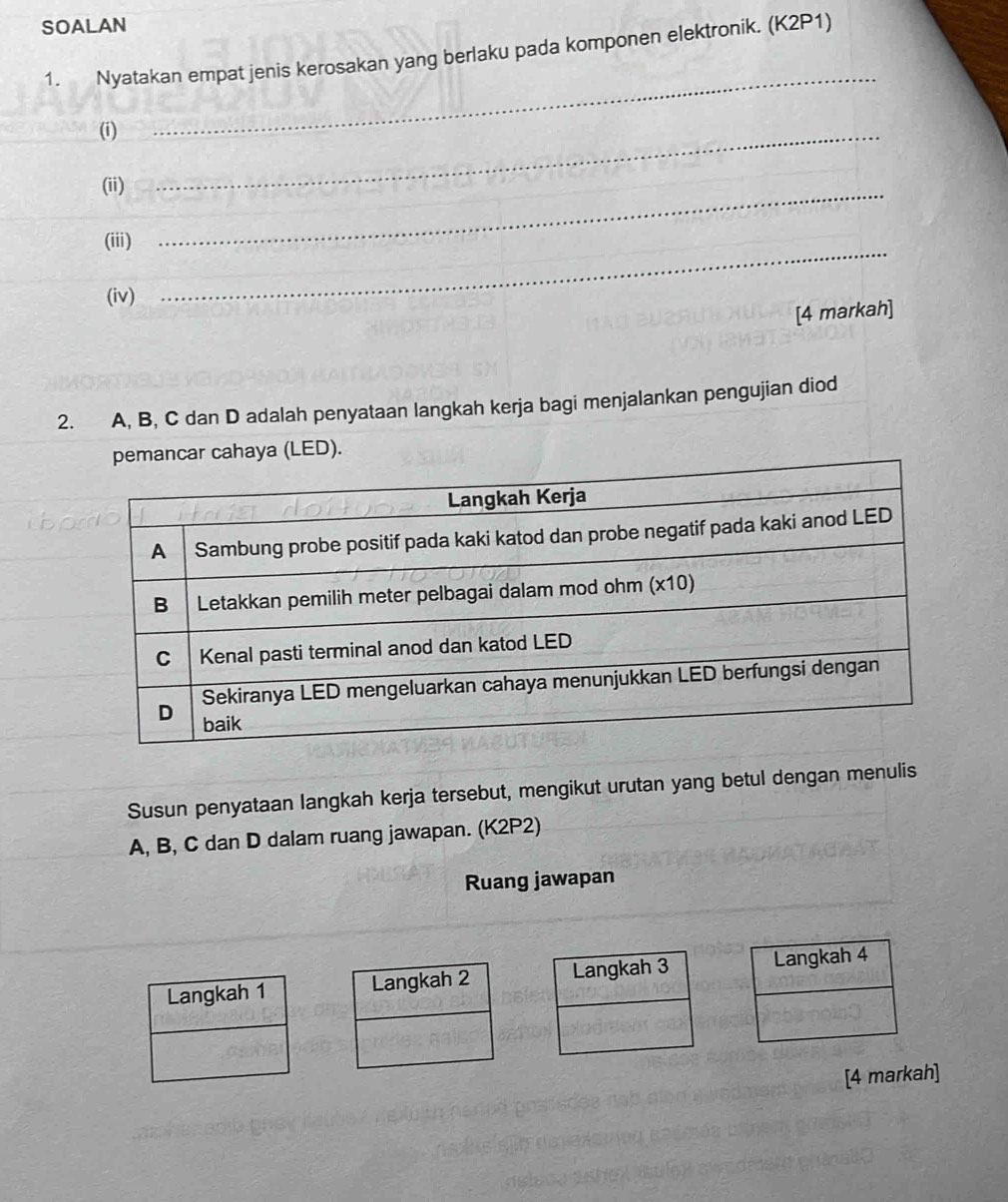 SOALAN 
1. Nyatakan empat jenis kerosakan yang berlaku pada komponen elektronik. (K2P1) 
(i) 
_ 
(ii) 
_ 
(iii) 
_ 
(iv) 
_ 
[4 markah] 
2. A, B, C dan D adalah penyataan langkah kerja bagi menjalankan pengujian diod 
ahaya (LED). 
Susun penyataan langkah kerja tersebut, mengikut urutan yang betul dengan menulis
A, B, C dan D dalam ruang jawapan. (K2P2) 
Ruang jawapan 
Langkah 2 Langkah 3
[4 markah]