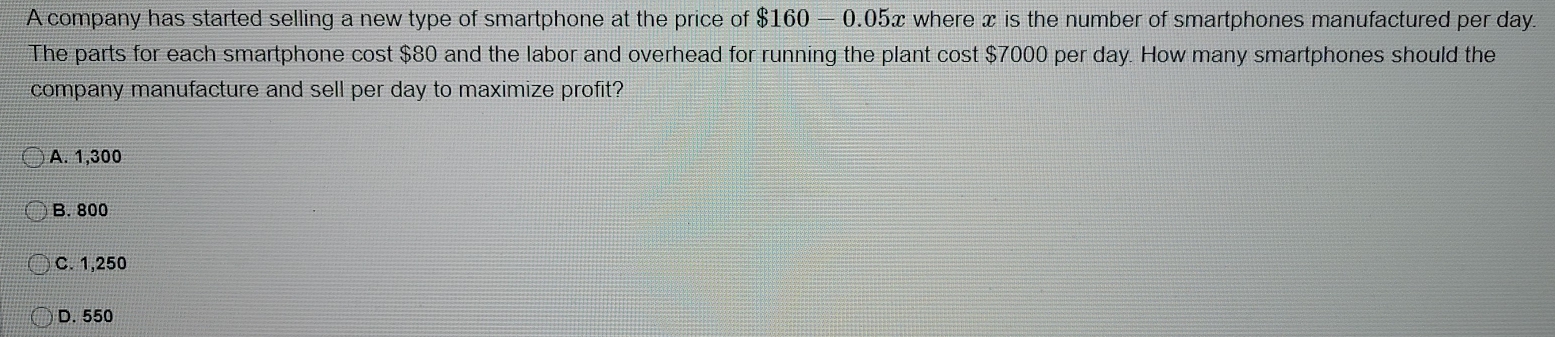 A company has started selling a new type of smartphone at the price of $160-0.05x c where x is the number of smartphones manufactured per day.
The parts for each smartphone cost $80 and the labor and overhead for running the plant cost $7000 per day. How many smartphones should the
company manufacture and sell per day to maximize profit?
A. 1,300
B. 800
C. 1,250
D. 550