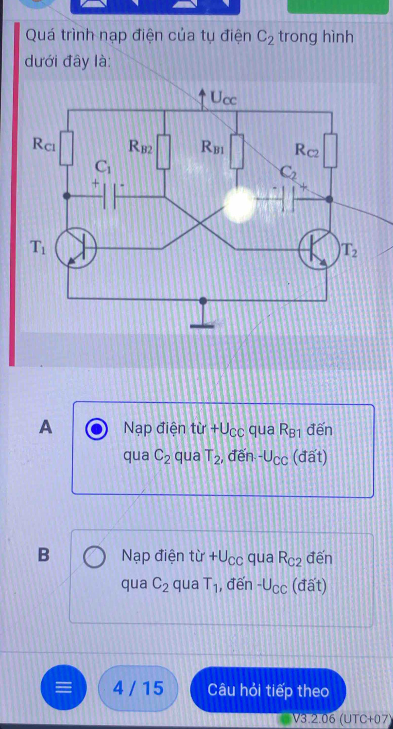 Quá trình nạp điện của tụ điện C_2 trong hình
dưới đây là:
A Nạp điện từ +Ucc qua R_B1 đến
qua C_2 qua T_2 , đến -U_CC (đất)
B Nạp điện tir+U_CC qua R_C2 đến
qua C_2 qua T_1 , đến -U_CC (đất)
4 / 15 Câu hỏi tiếp theo
V3.2.06 (UTC+07)