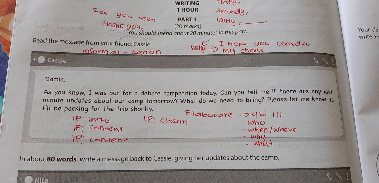 WRITING
1 HOUR
PART 1 
_ 
[20 marks] Your cla 
You should spend about 20 minutes in this part 
write an 
Read the message from your friend, Cassie. 
- 

Cassie 
Damia, 
As you know, I was out for a debate competition today. Can you tell me if there are any last
minute updates about our camp tomorrow? What do we need to bring? Please let me know as 
I'll be packing for the trip shortly. 
In about 80 words, write a message back to Cassie, giving her updates about the camp. 
Rita