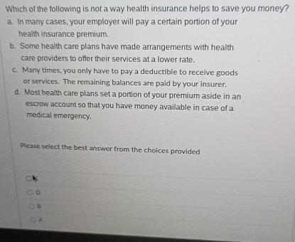 Which of the following is not a way health insurance helps to save you money?
a. In many cases, your employer will pay a certain portion of your
health insurance premium.
b. Some health care plans have made arrangements with health
care providers to offer their services at a lower rate.
c. Many times, you only have to pay a deductible to receive goods
or services. The remaining balances are paid by your insurer.
d. Most health care plans set a portion of your premium aside in an
escrow account so that you have money available in case of a
medical emergency.
Please select the best answer from the choices provided
D
B
A