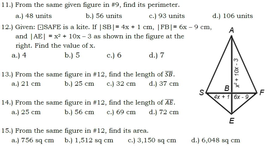 11.) From the same given figure in #9, find its perimeter.
a.) 48 units b.) 56 units c.) 93 units d.) 106 units
12.) Given: □SAFE is a kite. If |SB|=4x+1cm,|FB|=6x-9cm,
and |AE|=x^2+10x-3 as shown in the figure at the
right. Find the value of x.
a.) 4 b.) 5 c.) 6 d.) 7
13.) From the same figure in #12, find the length of overline SB.
a.) 21 cm b.) 25 cm c.) 32 cm d.) 37 cm
14.) From the same figure in #12, find the length of overline AE.
a.) 25 cm b.) 56 cm c.) 69 cm d.) 72 cm
15.) From the same figure in #12, find its area.
a.) 756 sq cm b.) 1,512 sq cm c.) 3,150 sq cm d.) 6,048 sq cm