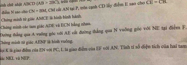 inh chữ nhật ABCD (AB>2BC) , trên cạnh AB
điểm N sao cho CN=BM , CM cắt AN tại P, trên cạnh CD lấy điểm E sao cho CE=CB. 
Chứng minh tứ giác AMCE là hình bình hành. 
Chứng minh các tam giác ADE và ECN bằng nhau. 
Đường thẳng qua A vuông góc với AE cắt đường thẳng qua N vuông góc với NE tại điểm F. 
Chứng minh tứ giác AENF là hình vuông. 
Gọi K là giao điểm của EN với PC, L là giao điểm của EF với AN. Tính tỉ số diện tích của hai tam 
iác NKL và NEP.