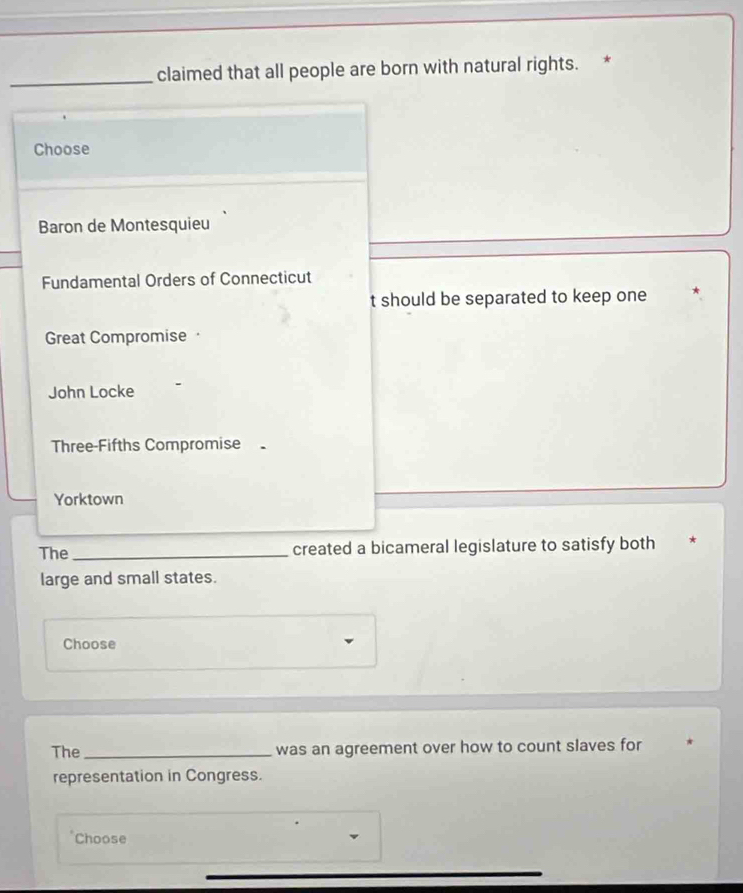 claimed that all people are born with natural rights. *
Choose
Baron de Montesquieu
Fundamental Orders of Connecticut
t should be separated to keep one
Great Compromise
John Locke
Three-Fifths Compromise
Yorktown
The _created a bicameral legislature to satisfy both
large and small states.
Choose
The_ was an agreement over how to count slaves for
representation in Congress.
Choose