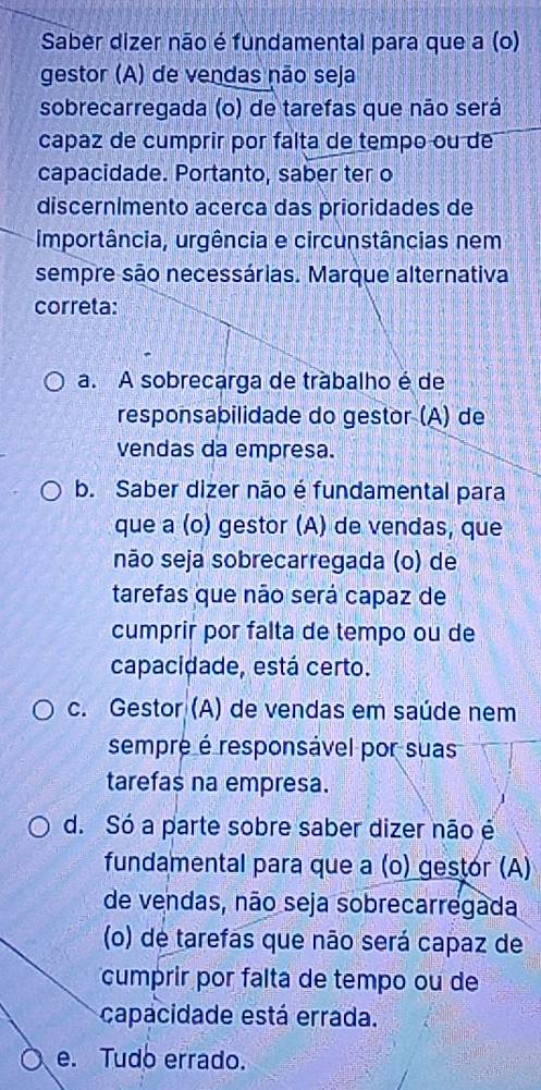 Saber dizer não é fundamental para que a (o)
gestor (A) de vendas não seja
sobrecarregada (o) de tarefas que não será
capaz de cumprir por falta de tempo ou de
capacidade. Portanto, saber ter o
discernímento acerca das prioridades de
Importância, urgência e circunstâncias nem
sempre são necessárias. Marque alternativa
correta:
a. A sobrecarga de trabalho é de
responsabilidade do gestor (Ä) de
vendas da empresa.
b. Saber dizer não é fundamental para
que a (o) gestor (A) de vendas, que
não seja sobrecarregada (o) de
tarefas que não será capaz de
cumprir por falta de tempo ou de
capacidade, está certo.
c. Gestor (A) de vendas em saúde nem
sempre é responsável por suas
tarefas na empresa.
d. Só a parte sobre saber dizer não é
fundamental para que a (o) gestór (A)
de vendas, não seja sobrecarregada
(o) de tarefas que não será capaz de
cumprir por falta de tempo ou de
capacidade está errada.
e. Tudo errado.