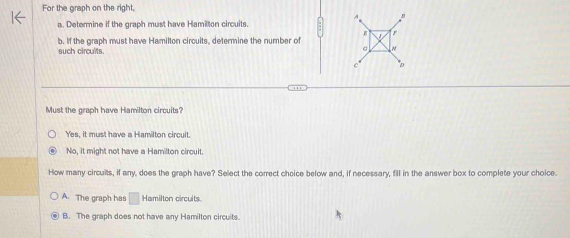 For the graph on the right,
A B
a. Determine if the graph must have Hamilton circuits.
F
b. If the graph must have Hamilton circuits, determine the number of
such circuits.
G
c D
Must the graph have Hamilton circuits?
Yes, it must have a Hamilton circuit.
No, it might not have a Hamilton circuit.
How many circuits, if any, does the graph have? Select the correct choice below and, if necessary, fill in the answer box to complete your choice.
A. The graph has □ Hamilton circuits.
B. The graph does not have any Hamilton circuits.