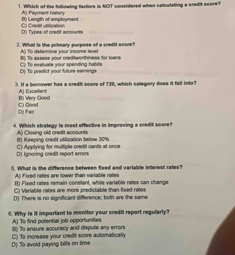 Which of the following factors is NOT considered when calculating a credit score?
A) Payment history
B) Length of employment
C) Credit utilization
D) Types of credit accounts
2. What is the primary purpose of a credit score?
A) To determine your income level
B) To assess your creditworthiness for loans
C) To evaluate your spending habits
D) To predict your future earnings
3. If a borrower has a credit score of 720, which category does it fall into?
A) Excellent
B) Very Good
C) Good
D) Fair
4. Which strategy is most effective in improving a credit score?
A) Closing old credit accounts
B) Keeping credit utilization below 30%
C) Applying for multiple credit cards at once
D) Ignoring credit report errors
5. What is the difference between fixed and variable interest rates?
A) Fixed rates are lower than variable rates
B) Fixed rates remain constant, while variable rates can change
C) Variable rates are more predictable than fixed rates
D) There is no significant difference; both are the same
6. Why is it important to monitor your credit report regularly?
A) To find potential job opportunities
B) To ensure accuracy and dispute any errors
C) To increase your credit score automatically
D) To avoid paying bills on time