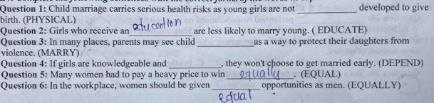 Child marriage carries serious health risks as young girls are not _developed to give 
birth. (PHYSICAL) 
_ 
Question 2: Girls who receive an are less likely to marry young. ( EDUCATE) 
Question 3: In many places, parents may see child_ as a way to protect their daughters from 
violence. (MARRY) 
Question 4: If girls are knowledgeable and _, they won't choose to get married early. (DEPEND) 
Question 5: Many women had to pay a heavy price to win _. (EQUAL) 
Question 6: In the workplace, women should be given_ opportunities as men. (EQUALLY)