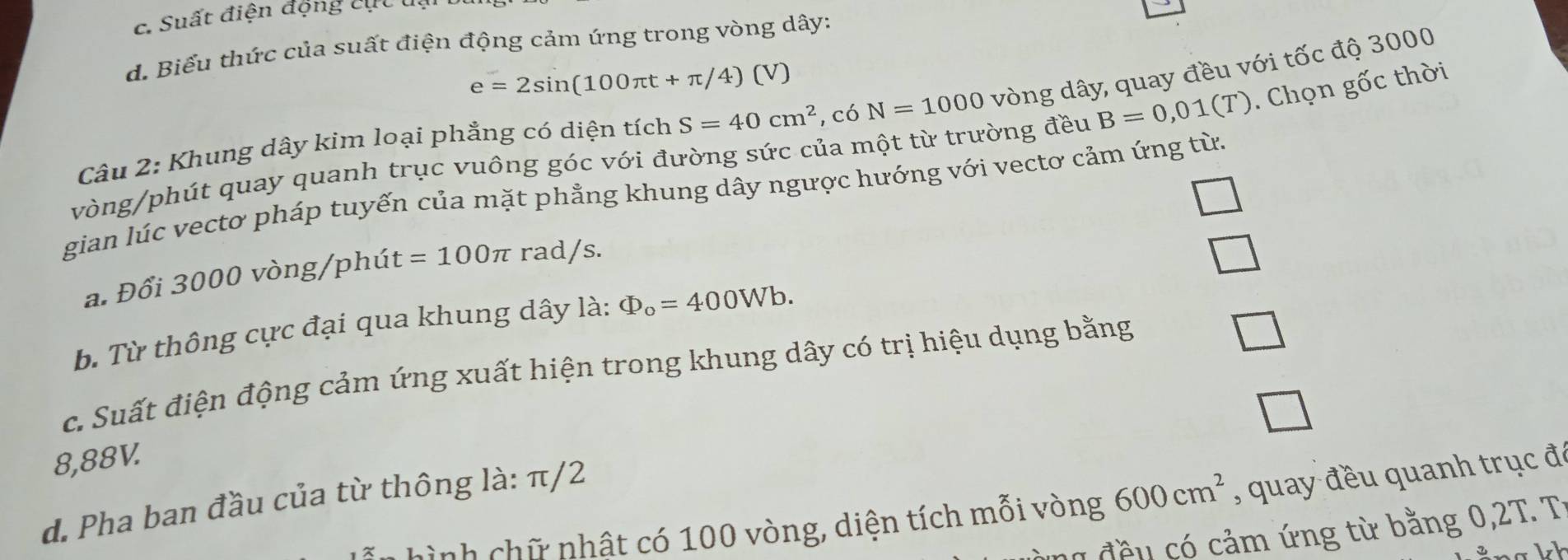 Suất điện động cụt u.
d. Biểu thức của suất điện động cảm ứng trong vòng dây:
e=2sin (100π t+π /4) ( V)
Câu 2: Khung dây kim loại phẳng có diện tích S=40cm^2 , có N=1000 vòng dây, quay đều với tốc độ 3000
vòng /phút quay quanh trục vuông góc với đường sức của một từ trường đều B=0,01(T). Chọn gốc thời
gian lúc vectơ pháp tuyến của mặt phẳng khung dây ngược hướng với vectơ cảm ứng từ.
a. Đổi 3000 vòng/phút =100π rad/s.
b. Từ thông cực đại qua khung dây là: Phi _o=400Wb. 
c. Suất điện động cảm ứng xuất hiện trong khung dây có trị hiệu dụng bằng
8,88V.
d. Pha ban đầu của từ thông là: π/2
hình chữ nhật có 100 vòng, diện tích mỗi vòng 600cm^2 , quay đều quanh trục đá
g đề u có cảm ứng từ bằng 0,2T. T